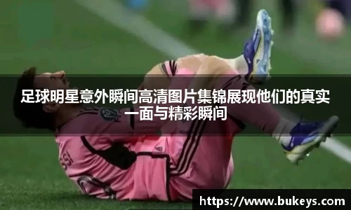 足球明星意外瞬间高清图片集锦展现他们的真实一面与精彩瞬间